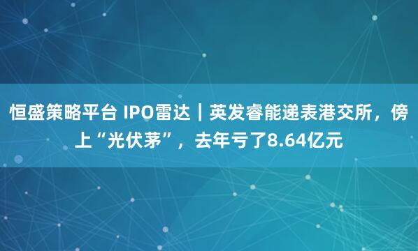 恒盛策略平台 IPO雷达｜英发睿能递表港交所，傍上“光伏茅”，去年亏了8.64亿元
