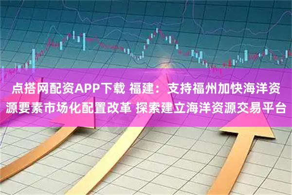 点搭网配资APP下载 福建：支持福州加快海洋资源要素市场化配置改革 探索建立海洋资源交易平台