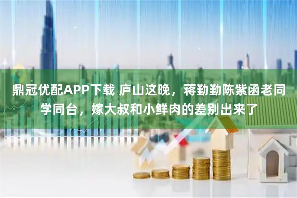 鼎冠优配APP下载 庐山这晚，蒋勤勤陈紫函老同学同台，嫁大叔和小鲜肉的差别出来了