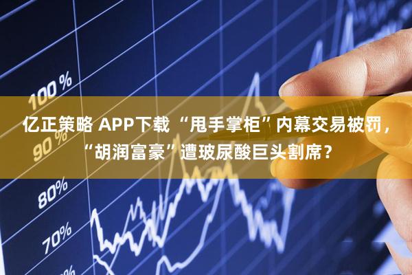 亿正策略 APP下载 “甩手掌柜”内幕交易被罚，“胡润富豪”遭玻尿酸巨头割席？