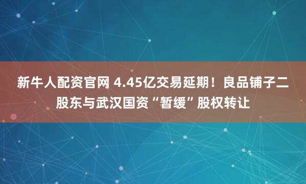 新牛人配资官网 4.45亿交易延期！良品铺子二股东与武汉国资“暂缓”股权转让
