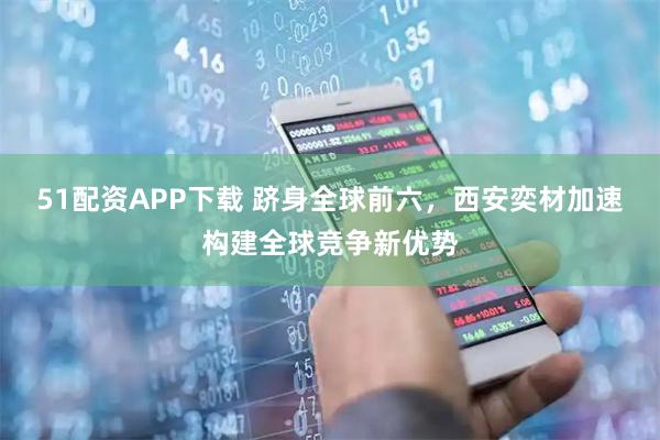 51配资APP下载 跻身全球前六，西安奕材加速构建全球竞争新优势