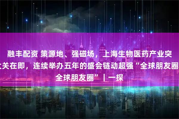 融丰配资 策源地、强磁场,上海生物医药产业突破万亿大关在即,连续举办五年的盛会链动超强“全球朋友圈”|一探