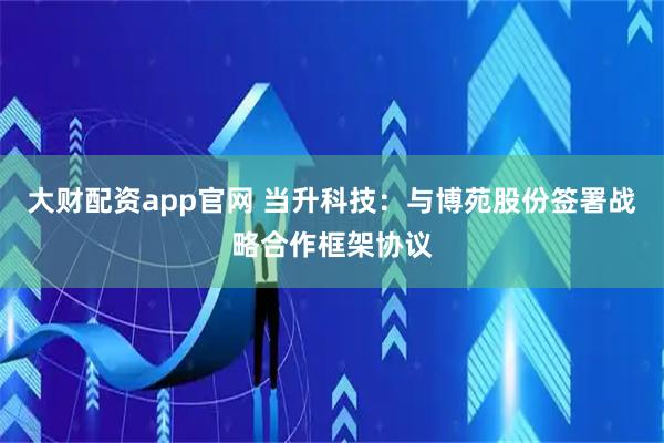 大财配资app官网 当升科技：与博苑股份签署战略合作框架协议
