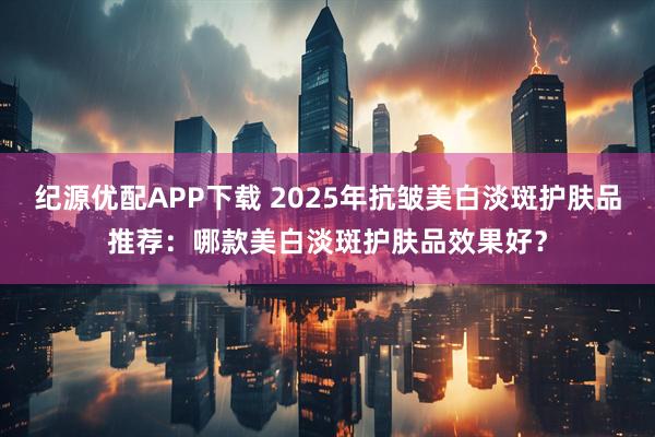 纪源优配APP下载 2025年抗皱美白淡斑护肤品推荐:哪款美白淡斑护肤品效果好?