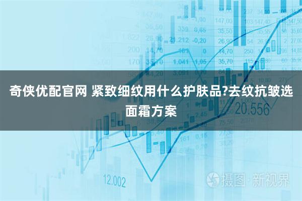 奇侠优配官网 紧致细纹用什么护肤品?去纹抗皱选面霜方案