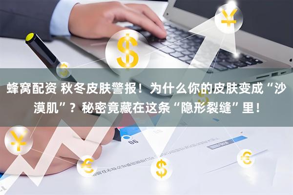 蜂窝配资 秋冬皮肤警报!为什么你的皮肤变成“沙漠肌”?秘密竟藏在这条“隐形裂缝”里!