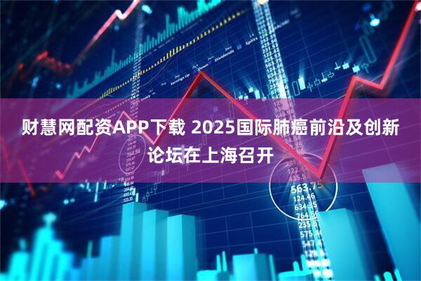 财慧网配资APP下载 2025国际肺癌前沿及创新论坛在上海召开