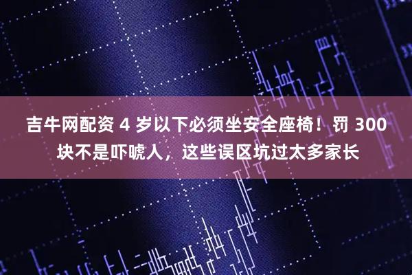 吉牛网配资 4 岁以下必须坐安全座椅!罚 300 块不是吓唬人,这些误区坑过太多家长