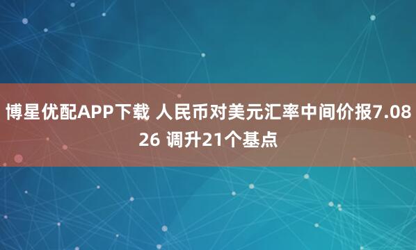 博星优配APP下载 人民币对美元汇率中间价报7.0826 调升21个基点