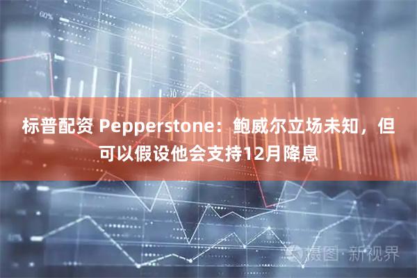 标普配资 Pepperstone：鲍威尔立场未知，但可以假设他会支持12月降息