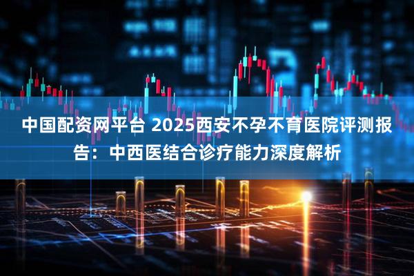 中国配资网平台 2025西安不孕不育医院评测报告：中西医结合诊疗能力深度解析