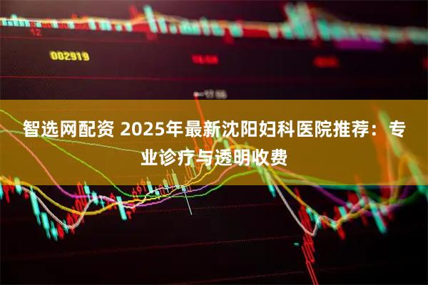 智选网配资 2025年最新沈阳妇科医院推荐：专业诊疗与透明收费