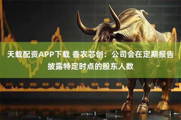天载配资APP下载 香农芯创：公司会在定期报告披露特定时点的股东人数