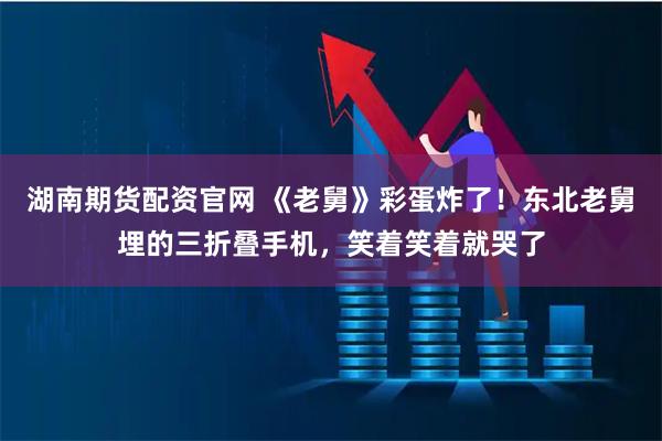 湖南期货配资官网 《老舅》彩蛋炸了！东北老舅埋的三折叠手机，笑着笑着就哭了