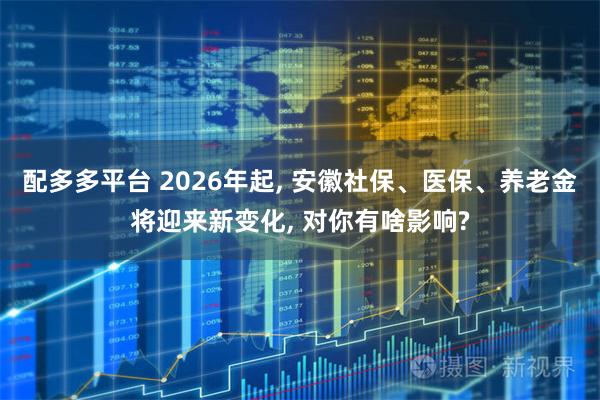 配多多平台 2026年起, 安徽社保、医保、养老金将迎来新变化, 对你有啥影响?