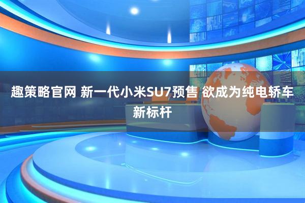 趣策略官网 新一代小米SU7预售 欲成为纯电轿车新标杆