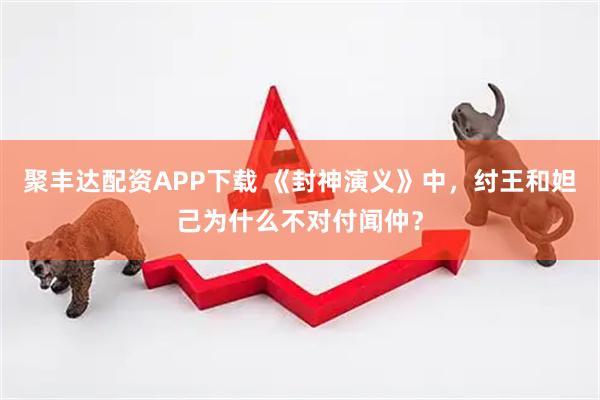 聚丰达配资APP下载 《封神演义》中，纣王和妲己为什么不对付闻仲？