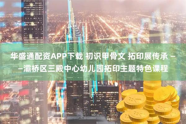 华盛通配资APP下载 初识甲骨文 拓印展传承 ——灞桥区三殿中心幼儿园拓印主题特色课程