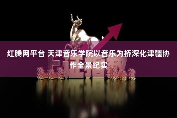 红腾网平台 天津音乐学院以音乐为桥深化津疆协作全景纪实