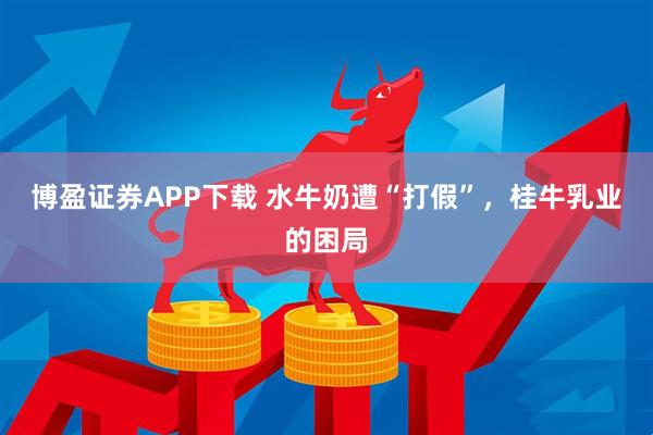 博盈证券APP下载 水牛奶遭“打假”，桂牛乳业的困局