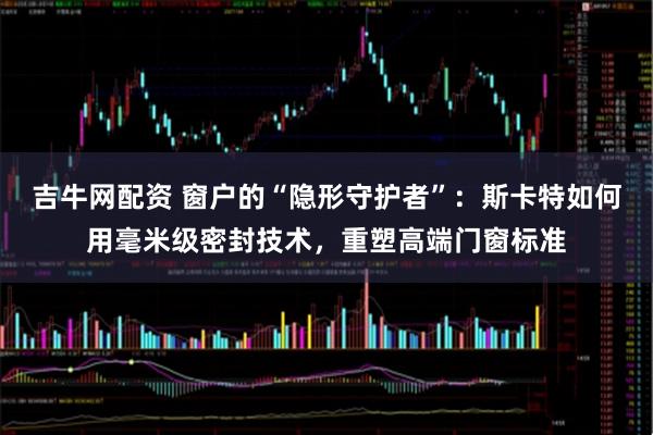 吉牛网配资 窗户的“隐形守护者”:斯卡特如何用毫米级密封技术,重塑高端门窗标准