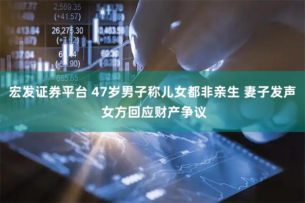 宏发证券平台 47岁男子称儿女都非亲生 妻子发声 女方回应财产争议