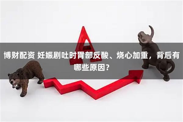 博财配资 妊娠剧吐时胃部反酸、烧心加重，背后有哪些原因？