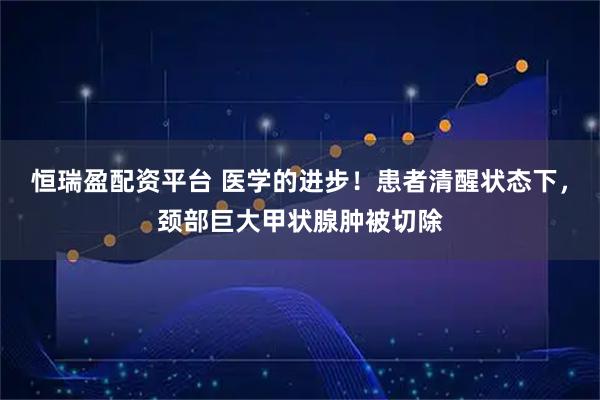 恒瑞盈配资平台 医学的进步！患者清醒状态下，颈部巨大甲状腺肿被切除